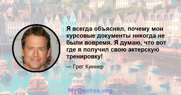 Я всегда объяснял, почему мои курсовые документы никогда не были вовремя. Я думаю, что вот где я получил свою актерскую тренировку!