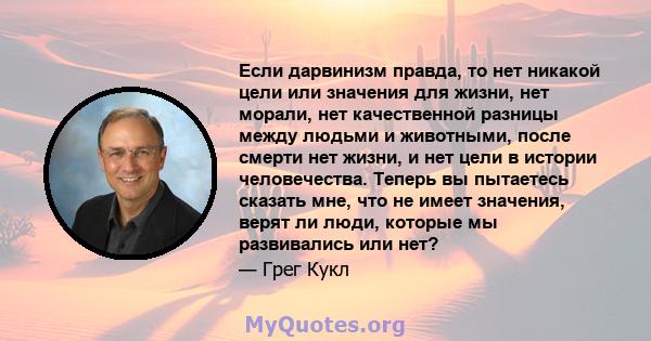 Если дарвинизм правда, то нет никакой цели или значения для жизни, нет морали, нет качественной разницы между людьми и животными, после смерти нет жизни, и нет цели в истории человечества. Теперь вы пытаетесь сказать