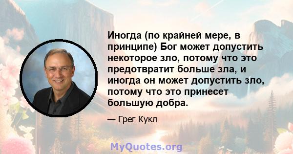 Иногда (по крайней мере, в принципе) Бог может допустить некоторое зло, потому что это предотвратит больше зла, и иногда он может допустить зло, потому что это принесет большую добра.