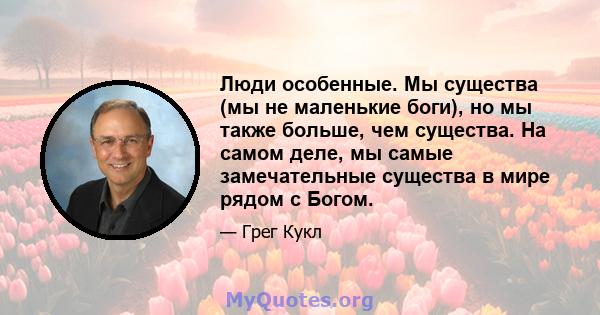 Люди особенные. Мы существа (мы не маленькие боги), но мы также больше, чем существа. На самом деле, мы самые замечательные существа в мире рядом с Богом.