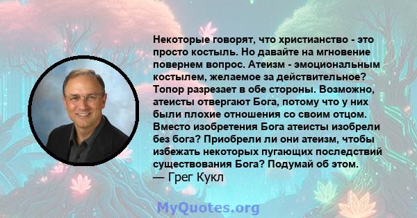 Некоторые говорят, что христианство - это просто костыль. Но давайте на мгновение повернем вопрос. Атеизм - эмоциональным костылем, желаемое за действительное? Топор разрезает в обе стороны. Возможно, атеисты отвергают