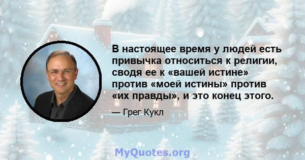 В настоящее время у людей есть привычка относиться к религии, сводя ее к «вашей истине» против «моей истины» против «их правды», и это конец этого.