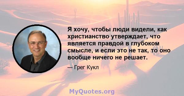 Я хочу, чтобы люди видели, как христианство утверждает, что является правдой в глубоком смысле, и если это не так, то оно вообще ничего не решает.