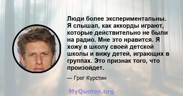 Люди более экспериментальны. Я слышал, как аккорды играют, которые действительно не были на радио. Мне это нравится. Я хожу в школу своей детской школы и вижу детей, играющих в группах. Это признак того, что произойдет.