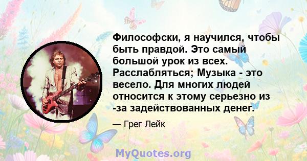 Философски, я научился, чтобы быть правдой. Это самый большой урок из всех. Расслабляться; Музыка - это весело. Для многих людей относится к этому серьезно из -за задействованных денег.