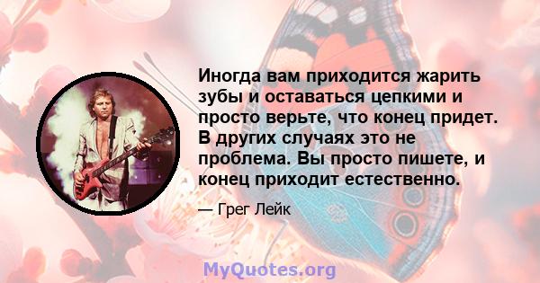 Иногда вам приходится жарить зубы и оставаться цепкими и просто верьте, что конец придет. В других случаях это не проблема. Вы просто пишете, и конец приходит естественно.