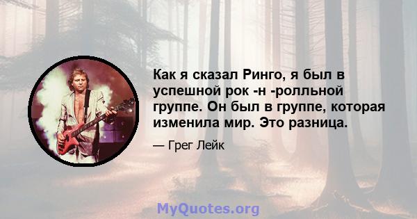 Как я сказал Ринго, я был в успешной рок -н -ролльной группе. Он был в группе, которая изменила мир. Это разница.