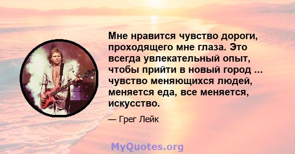 Мне нравится чувство дороги, проходящего мне глаза. Это всегда увлекательный опыт, чтобы прийти в новый город ... чувство меняющихся людей, меняется еда, все меняется, искусство.