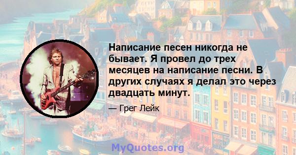 Написание песен никогда не бывает. Я провел до трех месяцев на написание песни. В других случаях я делал это через двадцать минут.