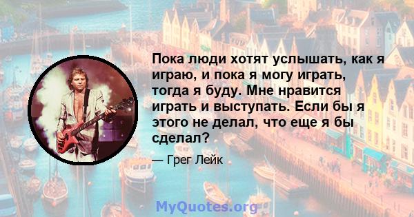 Пока люди хотят услышать, как я играю, и пока я могу играть, тогда я буду. Мне нравится играть и выступать. Если бы я этого не делал, что еще я бы сделал?