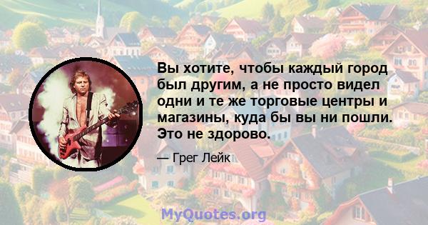 Вы хотите, чтобы каждый город был другим, а не просто видел одни и те же торговые центры и магазины, куда бы вы ни пошли. Это не здорово.