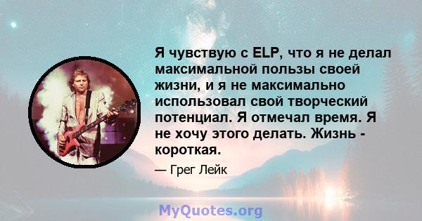 Я чувствую с ELP, что я не делал максимальной пользы своей жизни, и я не максимально использовал свой творческий потенциал. Я отмечал время. Я не хочу этого делать. Жизнь - короткая.