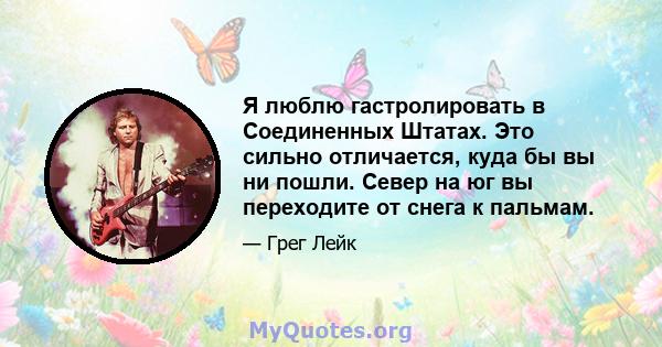 Я люблю гастролировать в Соединенных Штатах. Это сильно отличается, куда бы вы ни пошли. Север на юг вы переходите от снега к пальмам.