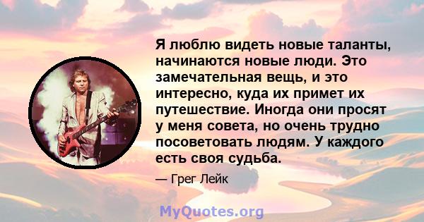 Я люблю видеть новые таланты, начинаются новые люди. Это замечательная вещь, и это интересно, куда их примет их путешествие. Иногда они просят у меня совета, но очень трудно посоветовать людям. У каждого есть своя