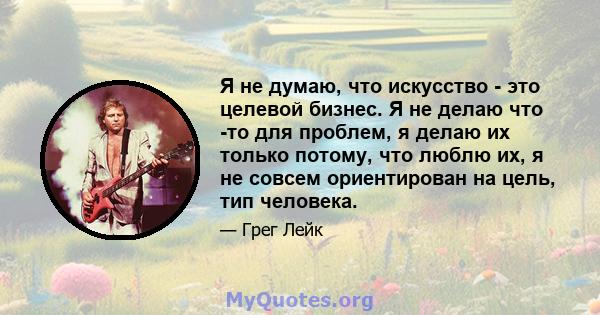 Я не думаю, что искусство - это целевой бизнес. Я не делаю что -то для проблем, я делаю их только потому, что люблю их, я не совсем ориентирован на цель, тип человека.