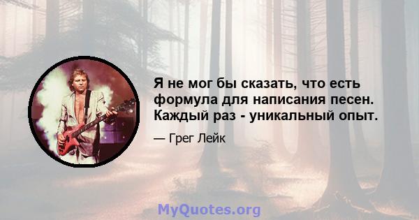 Я не мог бы сказать, что есть формула для написания песен. Каждый раз - уникальный опыт.