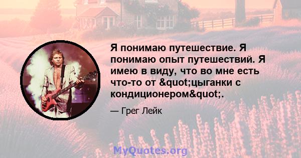 Я понимаю путешествие. Я понимаю опыт путешествий. Я имею в виду, что во мне есть что-то от "цыганки с кондиционером".