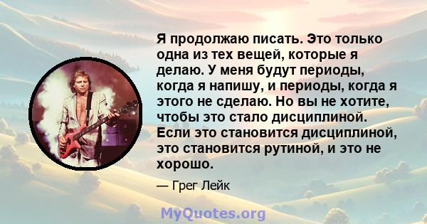 Я продолжаю писать. Это только одна из тех вещей, которые я делаю. У меня будут периоды, когда я напишу, и периоды, когда я этого не сделаю. Но вы не хотите, чтобы это стало дисциплиной. Если это становится дисциплиной, 