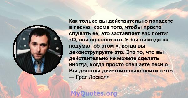 Как только вы действительно попадете в песню, кроме того, чтобы просто слушать ее, это заставляет вас пойти: «О, они сделали это. Я бы никогда не подумал об этом », когда вы деконструируете это. Это то, что вы