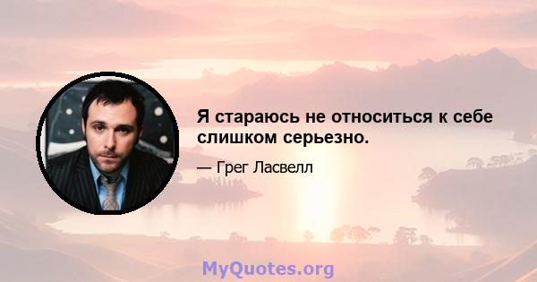 Я стараюсь не относиться к себе слишком серьезно.