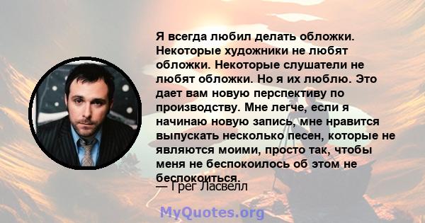 Я всегда любил делать обложки. Некоторые художники не любят обложки. Некоторые слушатели не любят обложки. Но я их люблю. Это дает вам новую перспективу по производству. Мне легче, если я начинаю новую запись, мне