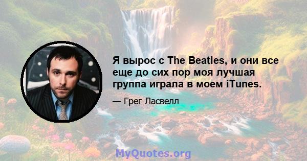 Я вырос с The Beatles, и они все еще до сих пор моя лучшая группа играла в моем iTunes.