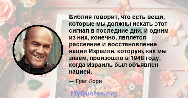 Библия говорит, что есть вещи, которые мы должны искать этот сигнал в последние дни, и одним из них, конечно, является рассеяние и восстановление нации Израиля, которую, как мы знаем, произошло в 1948 году, когда