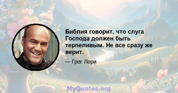 Библия говорит, что слуга Господа должен быть терпеливым. Не все сразу же верит.