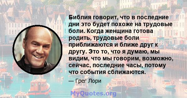 Библия говорит, что в последние дни это будет похоже на трудовые боли. Когда женщина готова родить, трудовые боли приближаются и ближе друг к другу. Это то, что я думаю, мы видим, что мы говорим, возможно, сейчас,