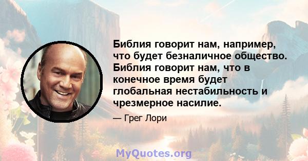 Библия говорит нам, например, что будет безналичное общество. Библия говорит нам, что в конечное время будет глобальная нестабильность и чрезмерное насилие.