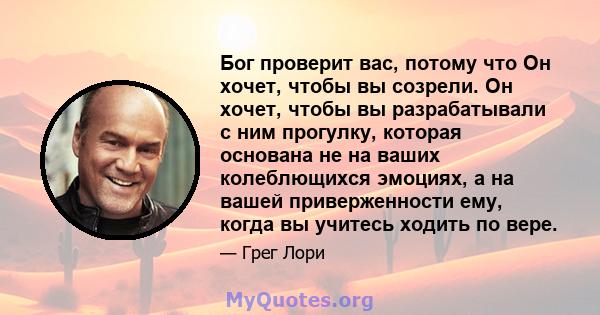 Бог проверит вас, потому что Он хочет, чтобы вы созрели. Он хочет, чтобы вы разрабатывали с ним прогулку, которая основана не на ваших колеблющихся эмоциях, а на вашей приверженности ему, когда вы учитесь ходить по вере.