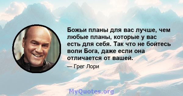 Божьи планы для вас лучше, чем любые планы, которые у вас есть для себя. Так что не бойтесь воли Бога, даже если она отличается от вашей.