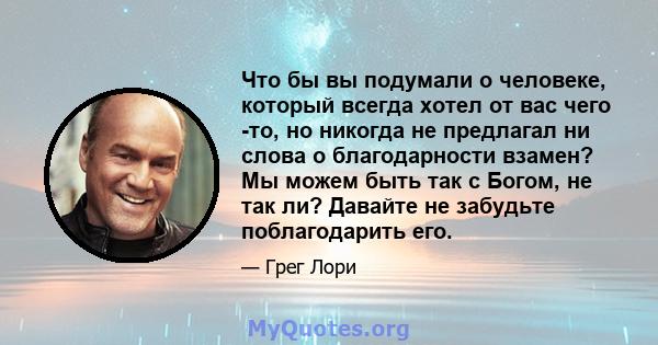 Что бы вы подумали о человеке, который всегда хотел от вас чего -то, но никогда не предлагал ни слова о благодарности взамен? Мы можем быть так с Богом, не так ли? Давайте не забудьте поблагодарить его.