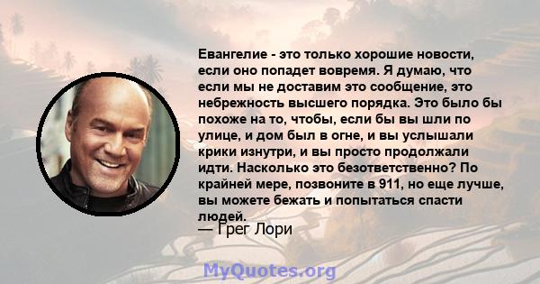 Евангелие - это только хорошие новости, если оно попадет вовремя. Я думаю, что если мы не доставим это сообщение, это небрежность высшего порядка. Это было бы похоже на то, чтобы, если бы вы шли по улице, и дом был в