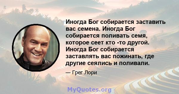 Иногда Бог собирается заставить вас семена. Иногда Бог собирается поливать семя, которое сеет кто -то другой. Иногда Бог собирается заставлять вас пожинать, где другие сеялись и поливали.