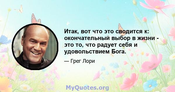 Итак, вот что это сводится к: окончательный выбор в жизни - это то, что радует себя и удовольствием Бога.