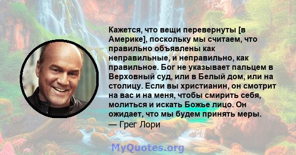 Кажется, что вещи перевернуты [в Америке], поскольку мы считаем, что правильно объявлены как неправильные, и неправильно, как правильное. Бог не указывает пальцем в Верховный суд, или в Белый дом, или на столицу. Если