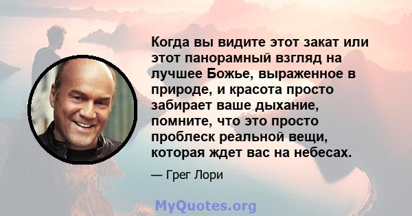 Когда вы видите этот закат или этот панорамный взгляд на лучшее Божье, выраженное в природе, и красота просто забирает ваше дыхание, помните, что это просто проблеск реальной вещи, которая ждет вас на небесах.