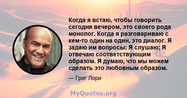 Когда я встаю, чтобы говорить сегодня вечером, это своего рода монолог. Когда я разговариваю с кем-то один на один, это диалог. Я задаю им вопросы; Я слушаю; Я отвечаю соответствующим образом. Я думаю, что мы можем