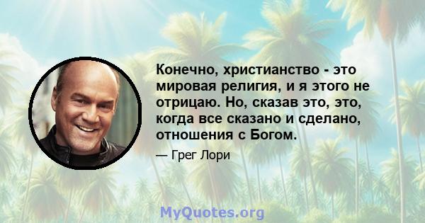 Конечно, христианство - это мировая религия, и я этого не отрицаю. Но, сказав это, это, когда все сказано и сделано, отношения с Богом.