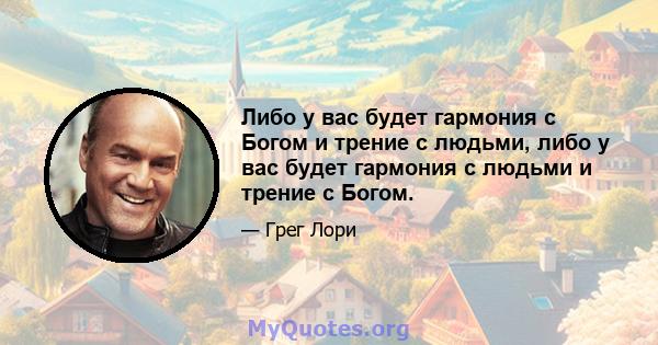 Либо у вас будет гармония с Богом и трение с людьми, либо у вас будет гармония с людьми и трение с Богом.