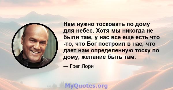 Нам нужно тосковать по дому для небес. Хотя мы никогда не были там, у нас все еще есть что -то, что Бог построил в нас, что дает нам определенную тоску по дому, желание быть там.