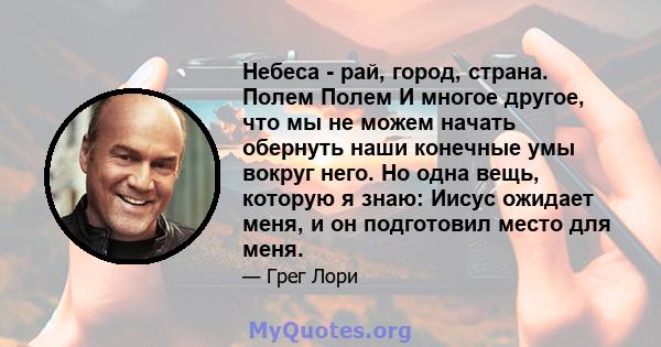 Небеса - рай, город, страна. Полем Полем И многое другое, что мы не можем начать обернуть наши конечные умы вокруг него. Но одна вещь, которую я знаю: Иисус ожидает меня, и он подготовил место для меня.