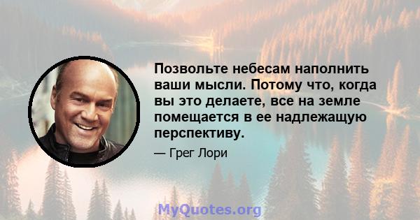 Позвольте небесам наполнить ваши мысли. Потому что, когда вы это делаете, все на земле помещается в ее надлежащую перспективу.