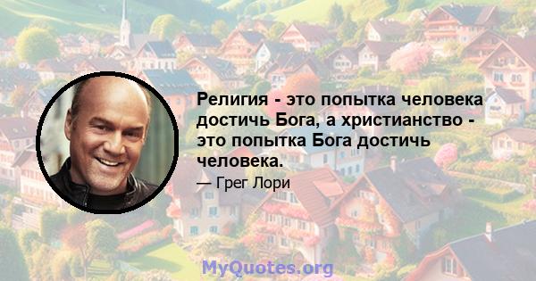 Религия - это попытка человека достичь Бога, а христианство - это попытка Бога достичь человека.