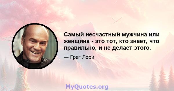 Самый несчастный мужчина или женщина - это тот, кто знает, что правильно, и не делает этого.