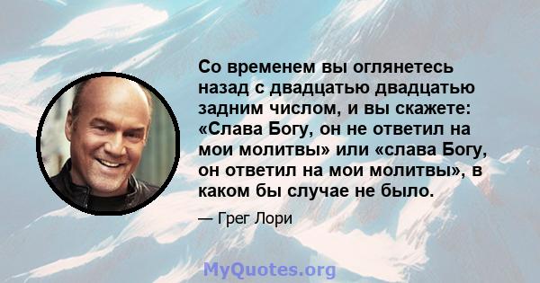 Со временем вы оглянетесь назад с двадцатью двадцатью задним числом, и вы скажете: «Слава Богу, он не ответил на мои молитвы» или «слава Богу, он ответил на мои молитвы», в каком бы случае не было.