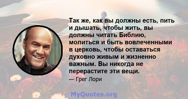 Так же, как вы должны есть, пить и дышать, чтобы жить, вы должны читать Библию, молиться и быть вовлеченными в церковь, чтобы оставаться духовно живым и жизненно важным. Вы никогда не перерастите эти вещи.