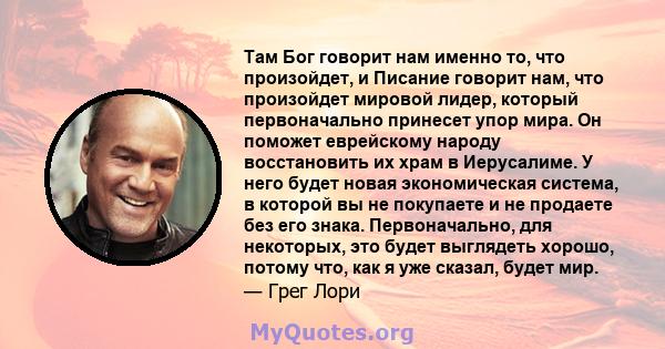 Там Бог говорит нам именно то, что произойдет, и Писание говорит нам, что произойдет мировой лидер, который первоначально принесет упор мира. Он поможет еврейскому народу восстановить их храм в Иерусалиме. У него будет