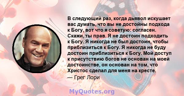 В следующий раз, когда дьявол искушает вас думать, что вы не достойны подхода к Богу, вот что я советую: согласен. Скажи, ты прав. Я не достоин подходить к Богу. Я никогда не был достоин, чтобы приблизиться к Богу. Я